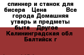 спиннер и станок для бисера › Цена ­ 500 - Все города Домашняя утварь и предметы быта » Другое   . Калининградская обл.,Балтийск г.